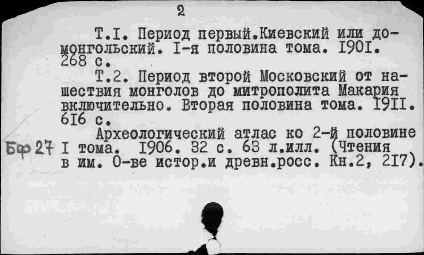 ﻿s
Т.I. Период первый.Киевский или домонгольский. I-я половина тома. 1901. 268 с.
Т.2. Период второй Московский от нашествия монголов до митрополита Макария включительно. Вторая половина тома. 1911. 616 с.
Археологический атлас ко 2-й половине Бер Я I тома. 1906. 32 с. 63 л.илл. (Чтения в им. О-ве истор.и древн.росс. Кн.2, 217).